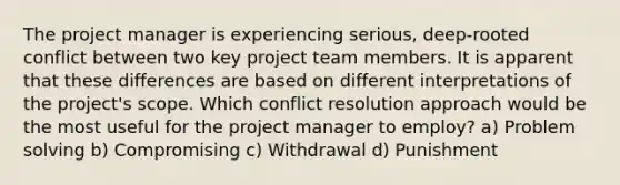 The project manager is experiencing serious, deep-rooted conflict between two key project team members. It is apparent that these differences are based on different interpretations of the project's scope. Which conflict resolution approach would be the most useful for the project manager to employ? a) Problem solving b) Compromising c) Withdrawal d) Punishment