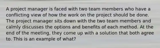 A project manager is faced with two team members who have a conflicting view of how the work on the project should be done. The project manager sits down with the two team members and calmly discusses the options and benefits of each method. At the end of the meeting, they come up with a solution that both agree to. This is an example of what?