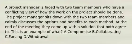 A project manager is faced with two team members who have a conflicting view of how the work on the project should be done. The project manager sits down with the two team members and calmly discusses the options and benefits to each method. At the end of the meeting they come up with a solution that both agree to. This is an example of what? A.Compromise B.Collaborating C.Forcing D.Withdrawal