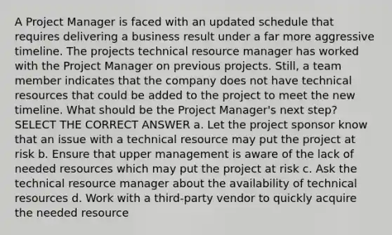 A Project Manager is faced with an updated schedule that requires delivering a business result under a far more aggressive timeline. The projects technical resource manager has worked with the Project Manager on previous projects. Still, a team member indicates that the company does not have technical resources that could be added to the project to meet the new timeline. What should be the Project Manager's next step? SELECT THE CORRECT ANSWER a. Let the project sponsor know that an issue with a technical resource may put the project at risk b. Ensure that upper management is aware of the lack of needed resources which may put the project at risk c. Ask the technical resource manager about the availability of technical resources d. Work with a third-party vendor to quickly acquire the needed resource