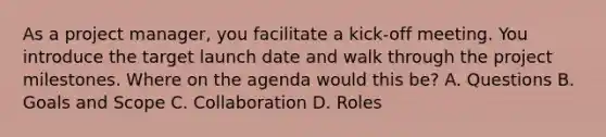 As a project manager, you facilitate a kick-off meeting. You introduce the target launch date and walk through the project milestones. Where on the agenda would this be? A. Questions B. Goals and Scope C. Collaboration D. Roles