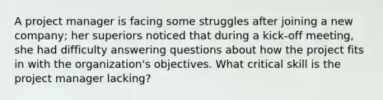 A project manager is facing some struggles after joining a new company; her superiors noticed that during a kick-off meeting, she had difficulty answering questions about how the project fits in with the organization's objectives. What critical skill is the project manager lacking?