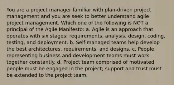 You are a project manager familiar with plan-driven project management and you are seek to better understand agile project management. Which one of the following is NOT a principal of the Agile Manifesto: a. Agile is an approach that operates with six stages: requirements, analysis, design, coding, testing, and deployment. b. Self-managed teams help develop the best architectures, requirements, and designs. c. People representing business and development teams must work together constantly. d. Project team comprised of motivated people must be engaged in the project; support and trust must be extended to the project team.