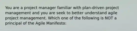 You are a project manager familiar with plan-driven project management and you are seek to better understand agile project management. Which one of the following is NOT a principal of the Agile Manifesto: