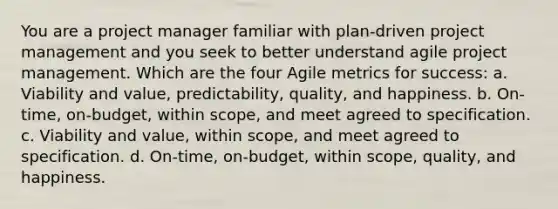 You are a project manager familiar with plan-driven project management and you seek to better understand agile project management. Which are the four Agile metrics for success: a. Viability and value, predictability, quality, and happiness. b. On-time, on-budget, within scope, and meet agreed to specification. c. Viability and value, within scope, and meet agreed to specification. d. On-time, on-budget, within scope, quality, and happiness.