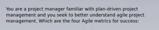 You are a project manager familiar with plan-driven project management and you seek to better understand agile project management. Which are the four Agile metrics for success: