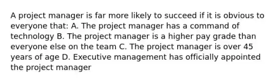 A project manager is far more likely to succeed if it is obvious to everyone that: A. The project manager has a command of technology B. The project manager is a higher pay grade than everyone else on the team C. The project manager is over 45 years of age D. Executive management has officially appointed the project manager