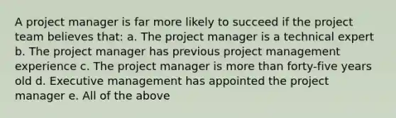 A project manager is far more likely to succeed if the project team believes that: a. The project manager is a technical expert b. The project manager has previous project management experience c. The project manager is more than forty-five years old d. Executive management has appointed the project manager e. All of the above