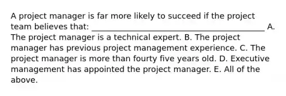 A project manager is far more likely to succeed if the project team believes that: ___________________________________________ A. The project manager is a technical expert. B. The project manager has previous project management experience. C. The project manager is more than fourty five years old. D. Executive management has appointed the project manager. E. All of the above.