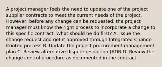 A project manager feels the need to update one of the project supplier contracts to meet the current needs of the project. However, before any change can be requested, the project manager must know the right process to incorporate a change to this specific contract. What should he do first? A. Issue the change request and get it approved through Integrated Change Control process B. Update the project procurement management plan C. Review alternative dispute resolution (ADR D. Review the change control procedure as documented in the contract