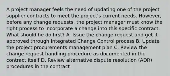 A project manager feels the need of updating one of the project supplier contracts to meet the project's current needs. However, before any change requests, the project manager must know the right process to incorporate a change into this specific contract. What should he do first? A. Issue the change request and get it approved through Integrated Change Control process B. Update the project procurements management plan C. Review the change request handling procedure as documented in the contract itself D. Review alternative dispute resolution (ADR) procedures in the contract