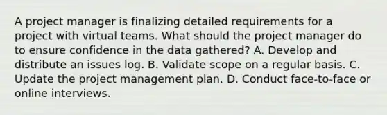 A project manager is finalizing detailed requirements for a project with virtual teams. What should the project manager do to ensure confidence in the data gathered? A. Develop and distribute an issues log. B. Validate scope on a regular basis. C. Update the project management plan. D. Conduct face-to-face or online interviews.