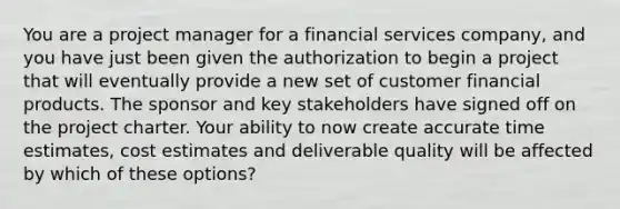 You are a project manager for a financial services company, and you have just been given the authorization to begin a project that will eventually provide a new set of customer financial products. The sponsor and key stakeholders have signed off on the project charter. Your ability to now create accurate time estimates, cost estimates and deliverable quality will be affected by which of these options?