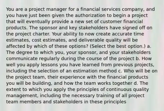 You are a project manager for a financial services company, and you have just been given the authorization to begin a project that will eventually provide a new set of customer financial products. The sponsor and key stakeholders have signed off on the project charter. Your ability to now create accurate time estimates, cost estimates, and deliverable quality will be affected by which of these options? (Select the best option.) a. The degree to which you, your sponsor, and your stakeholders communicate regularly during the course of the project b. How well you apply lessons you have learned from previous projects, including the selection of an estimation method c. Who will be on the project team, their experience with the financial products you will be building, and how the team works together d. The extent to which you apply the principles of continuous quality management, including the necessary training of all project team members and stakeholders in these principles