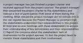 A project manager has just finished a project charter and received approval from the project sponsor. The project manager then presented the project charter to the stakeholders and noticed a lack of participation from some of them during this meeting. What should the project manager do? A) Include this in the risk register because the Project Manager is uncertain that the stakeholders understood their responsibilities in this project. B) Hold one-on-one meetings with these stakeholders to ensure their understanding of key deliverables and their responsibilities. C) Report the concerns about the stakeholders' lack of involvement to the project sponsor. D) Ask the project team to monitor these stakeholders and their involvement.