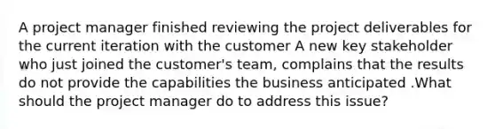 A project manager finished reviewing the project deliverables for the current iteration with the customer A new key stakeholder who just joined the customer's team, complains that the results do not provide the capabilities the business anticipated .What should the project manager do to address this issue?