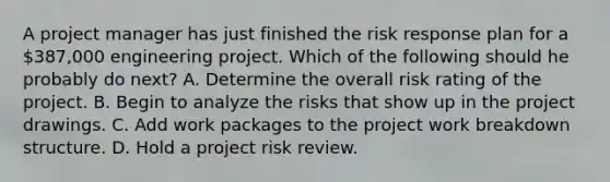 A project manager has just finished the risk response plan for a 387,000 engineering project. Which of the following should he probably do next? A. Determine the overall risk rating of the project. B. Begin to analyze the risks that show up in the project drawings. C. Add work packages to the project work breakdown structure. D. Hold a project risk review.