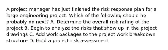 A project manager has just finished the risk response plan for a large engineering project. Which of the following should he probably do next? A. Determine the overall risk rating of the project B. Begin to analyze the risks that show up in the project drawings C. Add work packages to the project work breakdown structure D. Hold a project risk assessment