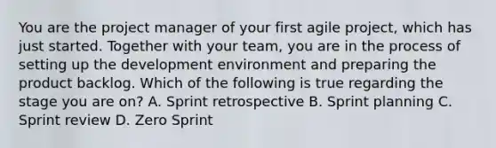 You are the project manager of your first agile project, which has just started. Together with your team, you are in the process of setting up the development environment and preparing the product backlog. Which of the following is true regarding the stage you are on? A. Sprint retrospective B. Sprint planning C. Sprint review D. Zero Sprint