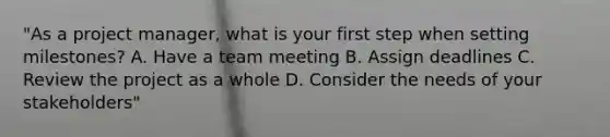 "As a project manager, what is your first step when setting milestones? A. Have a team meeting B. Assign deadlines C. Review the project as a whole D. Consider the needs of your stakeholders"