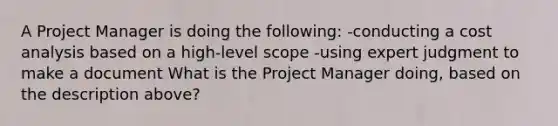 A Project Manager is doing the following: -conducting a cost analysis based on a high-level scope -using expert judgment to make a document What is the Project Manager doing, based on the description above?