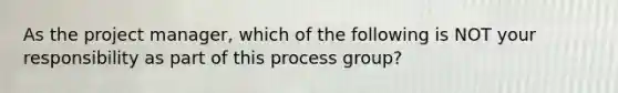 As the project manager, which of the following is NOT your responsibility as part of this process group?