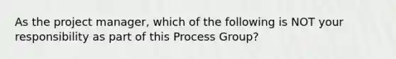 As the project manager, which of the following is NOT your responsibility as part of this Process Group?