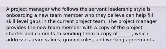 A project manager who follows the servant leadership style is onboarding a new team member who they believe can help fill skill-level gaps in the current project team. The project manager provides the new team member with a copy of the project charter and commits to sending them a copy of______, which addresses team values, ground rules, and working agreements.