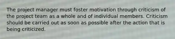 The project manager must foster motivation through criticism of the project team as a whole and of individual members. Criticism should be carried out as soon as possible after the action that is being criticized.