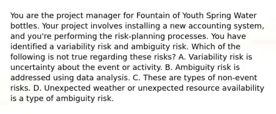 You are the project manager for Fountain of Youth Spring Water bottles. Your project involves installing a new accounting system, and you're performing the risk-planning processes. You have identified a variability risk and ambiguity risk. Which of the following is not true regarding these risks? A. Variability risk is uncertainty about the event or activity. B. Ambiguity risk is addressed using data analysis. C. These are types of non-event risks. D. Unexpected weather or unexpected resource availability is a type of ambiguity risk.