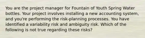 You are the project manager for Fountain of Youth Spring Water bottles. Your project involves installing a new accounting system, and you're performing the risk-planning processes. You have identified a variability risk and ambiguity risk. Which of the following is not true regarding these risks?