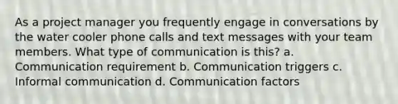 As a project manager you frequently engage in conversations by the water cooler phone calls and text messages with your team members. What type of communication is this? a. Communication requirement b. Communication triggers c. Informal communication d. Communication factors