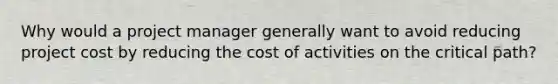 Why would a project manager generally want to avoid reducing project cost by reducing the cost of activities on the critical path?