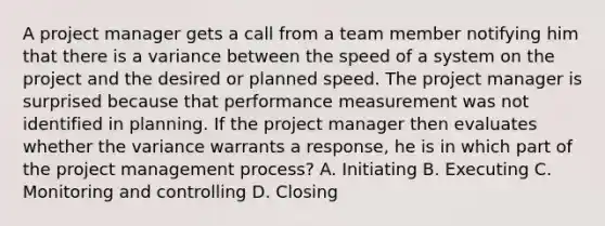 A project manager gets a call from a team member notifying him that there is a variance between the speed of a system on the project and the desired or planned speed. The project manager is surprised because that performance measurement was not identified in planning. If the project manager then evaluates whether the variance warrants a response, he is in which part of the project management process? A. Initiating B. Executing C. Monitoring and controlling D. Closing