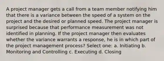 A project manager gets a call from a team member notifying him that there is a variance between the speed of a system on the project and the desired or planned speed. The project manager is surprised because that performance measurement was not identified in planning. If the project manager then evaluates whether the variance warrants a response, he is in which part of the project management process? Select one: a. Initiating b. Monitoring and Controlling c. Executing d. Closing