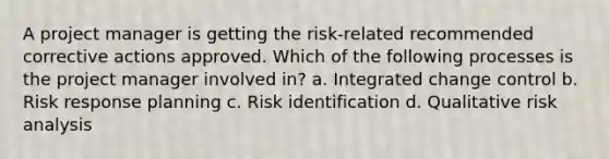 A project manager is getting the risk-related recommended corrective actions approved. Which of the following processes is the project manager involved in? a. Integrated change control b. Risk response planning c. Risk identification d. Qualitative risk analysis