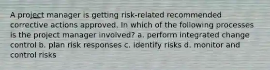 A project manager is getting risk-related recommended corrective actions approved. In which of the following processes is the project manager involved? a. perform integrated change control b. plan risk responses c. identify risks d. monitor and control risks