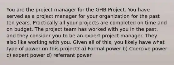 You are the project manager for the GHB Project. You have served as a project manager for your organization for the past ten years. Practically all your projects are completed on time and on budget. The project team has worked with you in the past, and they consider you to be an expert project manager. They also like working with you. Given all of this, you likely have what type of power on this project? a) Formal power b) Coercive power c) expert power d) referrant power