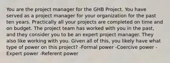 You are the project manager for the GHB Project. You have served as a project manager for your organization for the past ten years. Practically all your projects are completed on time and on budget. The project team has worked with you in the past, and they consider you to be an expert project manager. They also like working with you. Given all of this, you likely have what type of power on this project? -Formal power -Coercive power -Expert power -Referent power