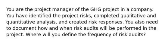 You are the project manager of the GHG project in a company. You have identified the project risks, completed qualitative and quantitative analysis, and created risk responses. You also need to document how and when risk audits will be performed in the project. Where will you define the frequency of risk audits?