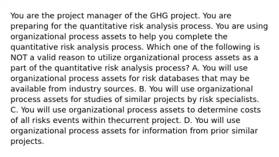 You are the project manager of the GHG project. You are preparing for the quantitative risk analysis process. You are using organizational process assets to help you complete the quantitative risk analysis process. Which one of the following is NOT a valid reason to utilize organizational process assets as a part of the quantitative risk analysis process? A. You will use organizational process assets for risk databases that may be available from industry sources. B. You will use organizational process assets for studies of similar projects by risk specialists. C. You will use organizational process assets to determine costs of all risks events within thecurrent project. D. You will use organizational process assets for information from prior similar projects.