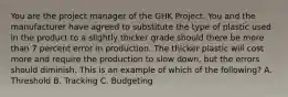 You are the project manager of the GHK Project. You and the manufacturer have agreed to substitute the type of plastic used in the product to a slightly thicker grade should there be more than 7 percent error in production. The thicker plastic will cost more and require the production to slow down, but the errors should diminish. This is an example of which of the following? A. Threshold B. Tracking C. Budgeting