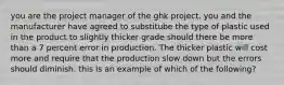 you are the project manager of the ghk project. you and the manufacturer have agreed to substitube the type of plastic used in the product to slightly thicker grade should there be more than a 7 percent error in production. The thicker plastic will cost more and require that the production slow down but the errors should diminish. this is an example of which of the following?