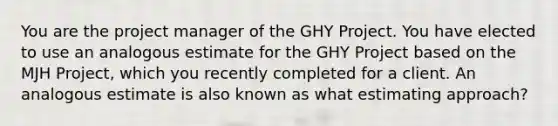 You are the project manager of the GHY Project. You have elected to use an analogous estimate for the GHY Project based on the MJH Project, which you recently completed for a client. An analogous estimate is also known as what estimating approach?