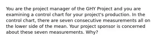 You are the project manager of the GHY Project and you are examining a control chart for your project's production. In the control chart, there are seven consecutive measurements all on the lower side of the mean. Your project sponsor is concerned about these seven measurements. Why?