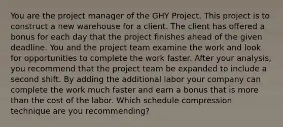 You are the project manager of the GHY Project. This project is to construct a new warehouse for a client. The client has offered a bonus for each day that the project finishes ahead of the given deadline. You and the project team examine the work and look for opportunities to complete the work faster. After your analysis, you recommend that the project team be expanded to include a second shift. By adding the additional labor your company can complete the work much faster and earn a bonus that is more than the cost of the labor. Which schedule compression technique are you recommending?