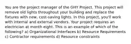 You are the project manager of the GHY Project. This project will remove old lights throughout your building and replace the fixtures with new, cost-saving lights. In this project, you'll work with internal and external vendors. Your project requires an electrician at month eight. This is an example of which of the following? a) Organizational Interfaces b) Resource Requirements c) Contractor requirements d) Resource constraints