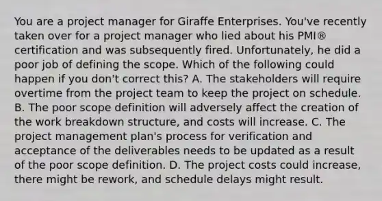 You are a project manager for Giraffe Enterprises. You've recently taken over for a project manager who lied about his PMI® certification and was subsequently fired. Unfortunately, he did a poor job of defining the scope. Which of the following could happen if you don't correct this? A. The stakeholders will require overtime from the project team to keep the project on schedule. B. The poor scope definition will adversely affect the creation of the work breakdown structure, and costs will increase. C. The project management plan's process for verification and acceptance of the deliverables needs to be updated as a result of the poor scope definition. D. The project costs could increase, there might be rework, and schedule delays might result.