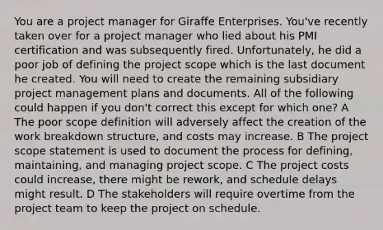 You are a project manager for Giraffe Enterprises. You've recently taken over for a project manager who lied about his PMI certification and was subsequently fired. Unfortunately, he did a poor job of defining the project scope which is the last document he created. You will need to create the remaining subsidiary project management plans and documents. All of the following could happen if you don't correct this except for which one? A The poor scope definition will adversely affect the creation of the work breakdown structure, and costs may increase. B The project scope statement is used to document the process for defining, maintaining, and managing project scope. C The project costs could increase, there might be rework, and schedule delays might result. D The stakeholders will require overtime from the project team to keep the project on schedule.