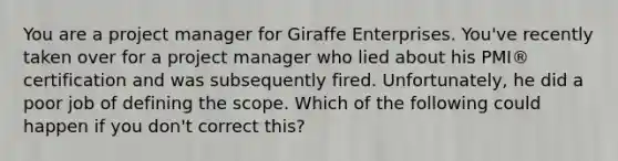 You are a project manager for Giraffe Enterprises. You've recently taken over for a project manager who lied about his PMI® certification and was subsequently fired. Unfortunately, he did a poor job of defining the scope. Which of the following could happen if you don't correct this?